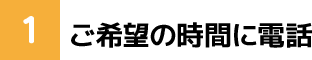 1. ご希望の時間に電話