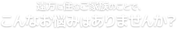 遠方に住むご家族のことで、こんなお悩みはありませんか？