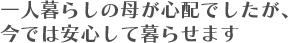 一人暮らしの母が心配でしたが、今では安心して暮らせます