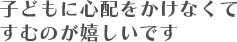 子どもに心配をかけなくてすむのが嬉しいです